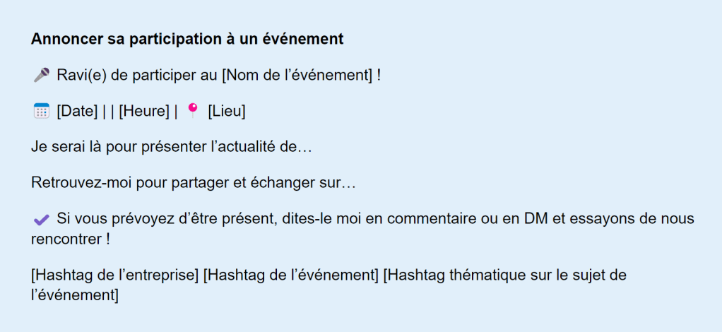 Visuel informatif sur fond bleu clair fournissant un modèle de publication pour annoncer sa participation à un événement professionnel. Le texte propose des éléments à compléter tels que le nom de l’événement, la date, l’heure et le lieu. Il inclut des suggestions de message pour présenter l’actualité à partager, inviter les participants à échanger et inciter les personnes intéressées à se manifester via commentaires ou messages privés. Des icônes illustrent les différentes rubriques comme le micro, le calendrier ou l’épingle de localisation, et un rappel est fait d’inclure des hashtags liés à l’entreprise, à l’événement et à la thématique.